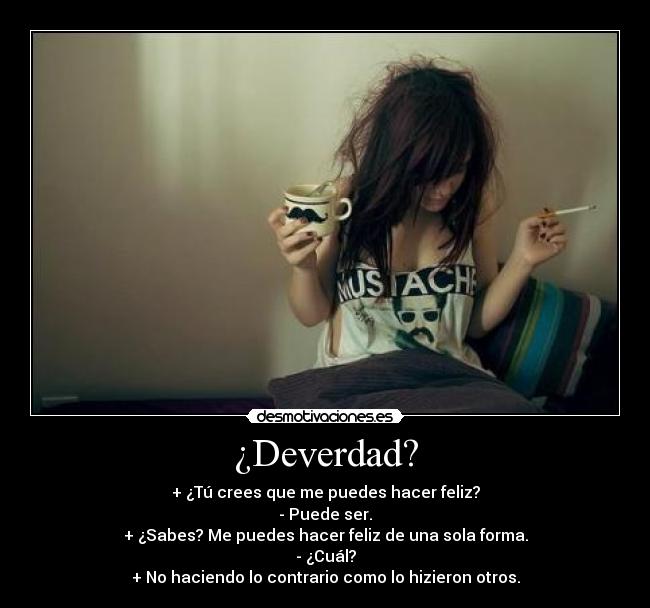 ¿Deverdad? - + ¿Tú crees que me puedes hacer feliz?
- Puede ser.
+ ¿Sabes? Me puedes hacer feliz de una sola forma.
- ¿Cuál?
+ No haciendo lo contrario como lo hizieron otros.