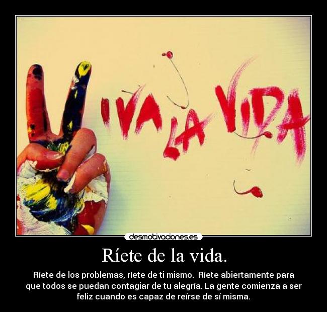 Ríete de la vida. - Ríete de los problemas, ríete de ti mismo.  Ríete abiertamente para
que todos se puedan contagiar de tu alegría. La gente comienza a ser
feliz cuando es capaz de reírse de sí misma.