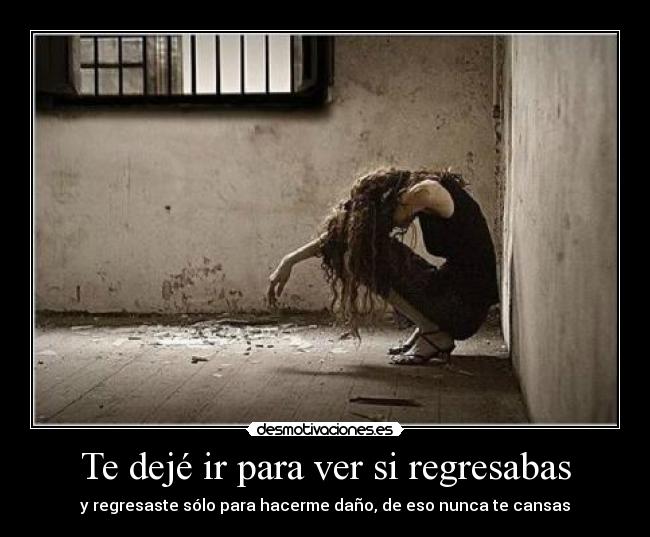 Te dejé ir para ver si regresabas - y regresaste sólo para hacerme daño, de eso nunca te cansas