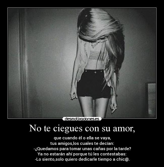 No te ciegues con su amor, - que cuando él o ella se vaya,
tus amigos,los cuales te decían:
-¿Quedamos para tomar unas cañas por la tarde?
Ya no estarán ahí porque tú les contestabas:
-Lo siento,solo quiero dedicarle tiempo a chic@.