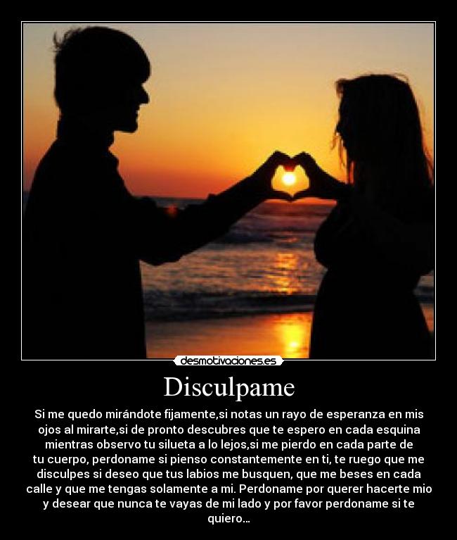 Disculpame - Si me quedo mirándote fijamente,si notas un rayo de esperanza en mis
ojos al mirarte,si de pronto descubres que te espero en cada esquina
mientras observo tu silueta a lo lejos,si me pierdo en cada parte de
tu cuerpo, perdoname si pienso constantemente en ti, te ruego que me
disculpes si deseo que tus labios me busquen, que me beses en cada
calle y que me tengas solamente a mi. Perdoname por querer hacerte mio
y desear que nunca te vayas de mi lado y por favor perdoname si te
quiero…