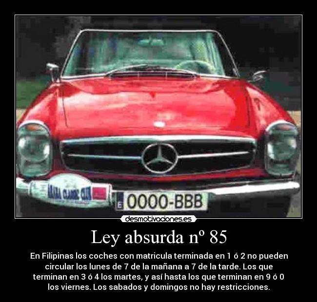 Ley absurda nº 85 - En Filipinas los coches con matricula terminada en 1 ó 2 no pueden
circular los lunes de 7 de la mañana a 7 de la tarde. Los que
terminan en 3 ó 4 los martes, y así hasta los que terminan en 9 ó 0
los viernes. Los sabados y domingos no hay restricciones.