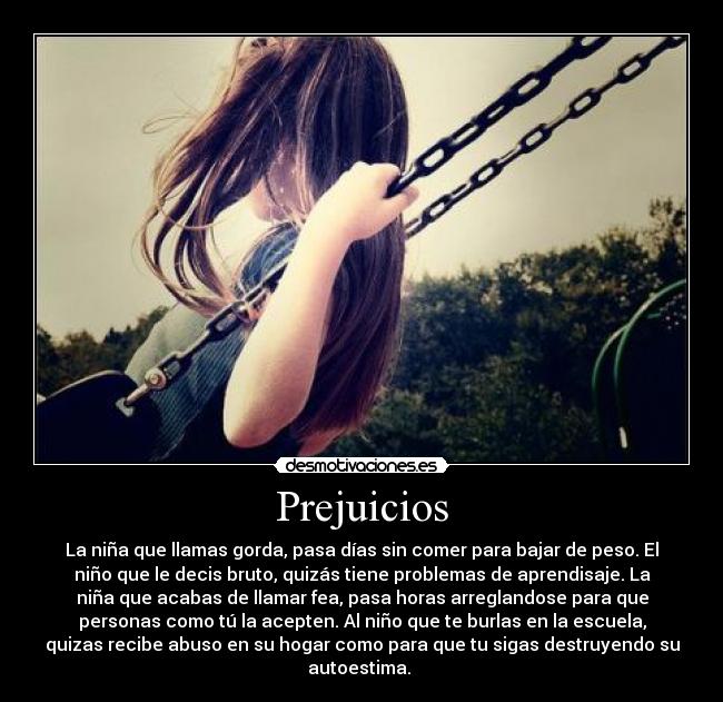 Prejuicios - La niña que llamas gorda, pasa días sin comer para bajar de peso. El
niño que le decis bruto, quizás tiene problemas de aprendisaje. La
niña que acabas de llamar fea, pasa horas arreglandose para que
personas como tú la acepten. Al niño que te burlas en la escuela,
quizas recibe abuso en su hogar como para que tu sigas destruyendo su
autoestima. 