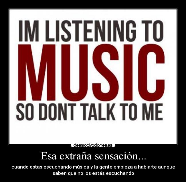 Esa extraña sensación... - cuando estas escuchando música y la gente empieza a hablarte aunque
saben que no los estás escuchando