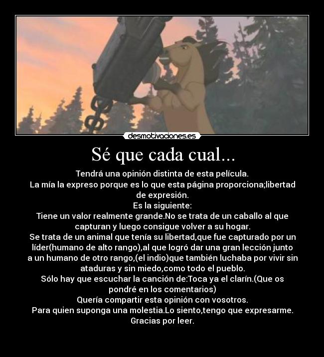 Sé que cada cual... - Tendrá una opinión distinta de esta película.
La mía la expreso porque es lo que esta página proporciona;libertad
de expresión.
Es la siguiente:
Tiene un valor realmente grande.No se trata de un caballo al que
capturan y luego consigue volver a su hogar.
Se trata de un animal que tenía su libertad,que fue capturado por un
líder(humano de alto rango),al que logró dar una gran lección junto
a un humano de otro rango,(el indio)que también luchaba por vivir sin
ataduras y sin miedo,como todo el pueblo.
Sólo hay que escuchar la canción de:Toca ya el clarín.(Que os
pondré en los comentarios)
Quería compartir esta opinión con vosotros.
Para quien suponga una molestia.Lo siento,tengo que expresarme.
Gracias por leer.
