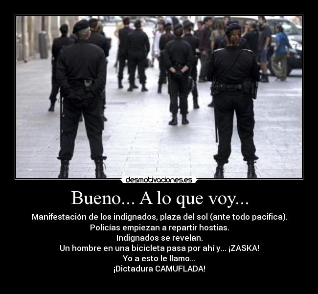 Bueno... A lo que voy... - Manifestación de los indignados, plaza del sol (ante todo pacifica).
Policías empiezan a repartir hostias.
Indignados se revelan.
Un hombre en una bicicleta pasa por ahí y... ¡ZASKA!
Yo a esto le llamo...
¡Dictadura CAMUFLADA!
 