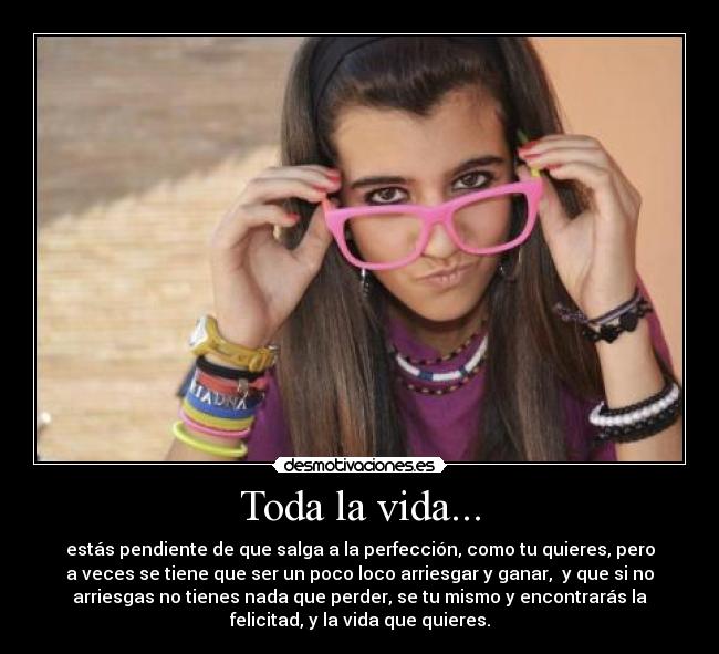 Toda la vida... - estás pendiente de que salga a la perfección, como tu quieres, pero
a veces se tiene que ser un poco loco arriesgar y ganar,  y que si no
arriesgas no tienes nada que perder, se tu mismo y encontrarás la
felicitad, y la vida que quieres.