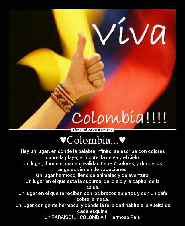 ♥Colombia...♥ - Hay un lugar, en donde la palabra infinito, se escribe con colores
sobre la playa, el monte, la selva y el cielo.
Un lugar, donde el mar en realidad tiene 7 colores, y donde los
ángeles vienen de vacaciones.
Un lugar hermoso, lleno de animales y de aventura.
Un lugar en el que esta la sucursal del cielo y la capital de la
salsa.
Un lugar en el que te reciben con los brazos abiertos y con un café
sobre la mesa.
Un lugar con gente hermosa, y donde la felicidad habita a la vuelta de
cada esquina.
Un PARAISO! .... COLOMBIA!! ♥ Hermoso País ♥