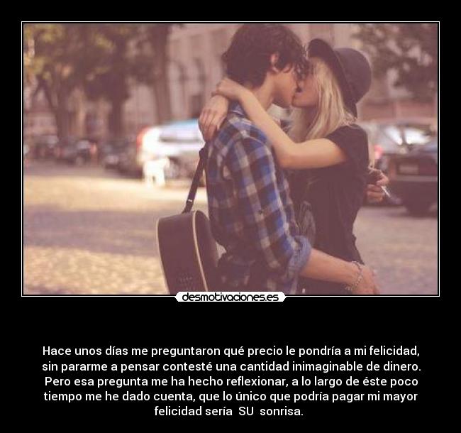   - Hace unos días me preguntaron qué precio le pondría a mi felicidad,
sin pararme a pensar contesté una cantidad inimaginable de dinero.
Pero esa pregunta me ha hecho reflexionar, a lo largo de éste poco
tiempo me he dado cuenta, que lo único que podría pagar mi mayor
felicidad sería  SU  sonrisa. 