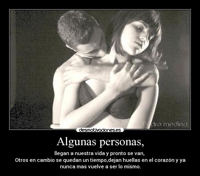 Algunas personas, - llegan a nuestra vida y pronto se van,
Otros en cambio se quedan un tiempo,dejan huellas en el corazón y ya
nunca mas vuelve a ser lo mismo.
