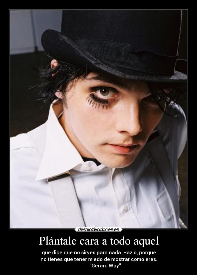 Plántale cara a todo aquel - que dice que no sirves para nada. Hazlo, porque
no tienes que tener miedo de mostrar como eres.
           Gerard Way