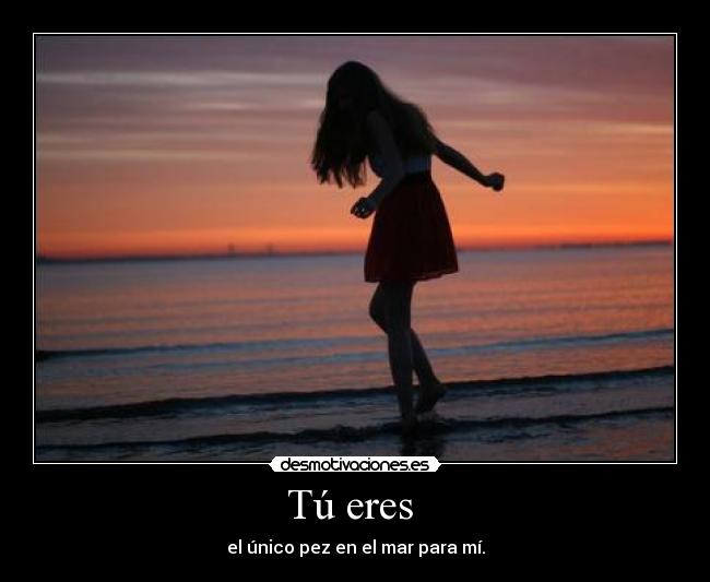 Tú eres  - el único pez en el mar para mí.