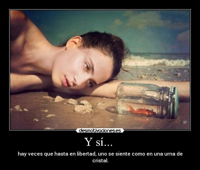 Y sí... - hay veces que hasta en libertad, uno se siente como en una urna de cristal.