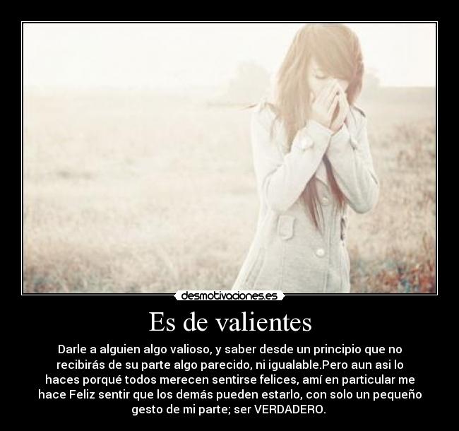 Es de valientes - Darle a alguien algo valioso, y saber desde un principio que no
recibirás de su parte algo parecido, ni igualable.Pero aun asi lo
haces porqué todos merecen sentirse felices, amí en particular me
hace Feliz sentir que los demás pueden estarlo, con solo un pequeño
gesto de mi parte; ser VERDADERO. 