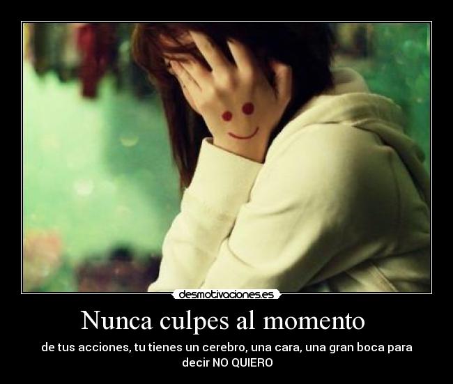 Nunca culpes al momento - de tus acciones, tu tienes un cerebro, una cara, una gran boca para
decir NO QUIERO