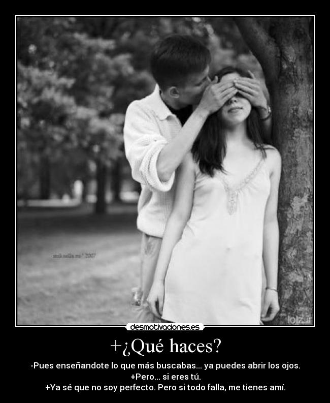 +¿Qué haces? - -Pues enseñandote lo que más buscabas... ya puedes abrir los ojos.
+Pero... si eres tú.
+Ya sé que no soy perfecto. Pero si todo falla, me tienes amí.