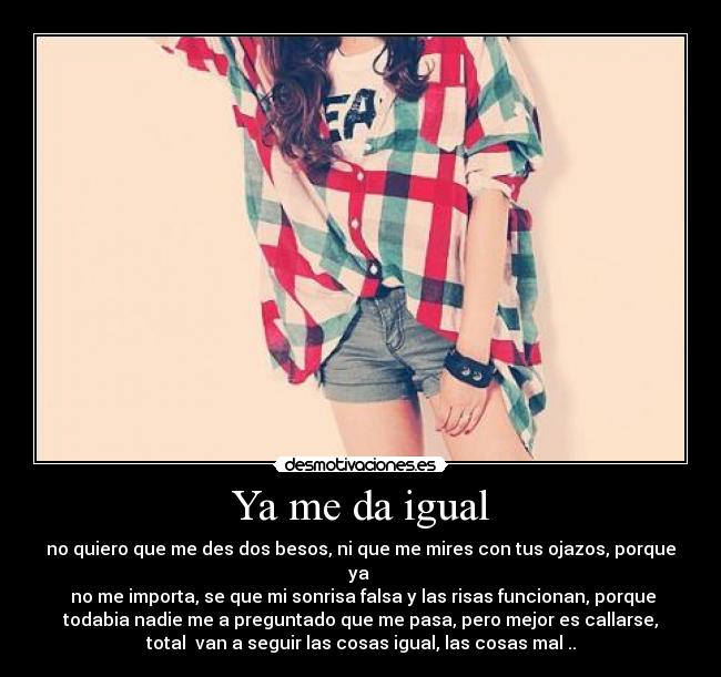 Ya me da igual - no quiero que me des dos besos, ni que me mires con tus ojazos, porque
ya 
 no me importa, se que mi sonrisa falsa y las risas funcionan, porque
todabia nadie me a preguntado que me pasa, pero mejor es callarse,
total  van a seguir las cosas igual, las cosas mal ..