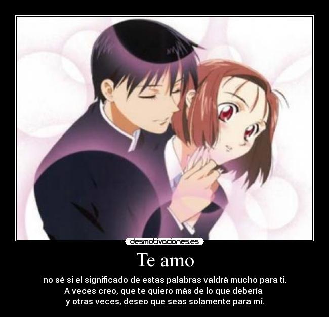 Te amo - no sé si el significado de estas palabras valdrá mucho para ti.
A veces creo, que te quiero más de lo que debería 
y otras veces, deseo que seas solamente para mí.