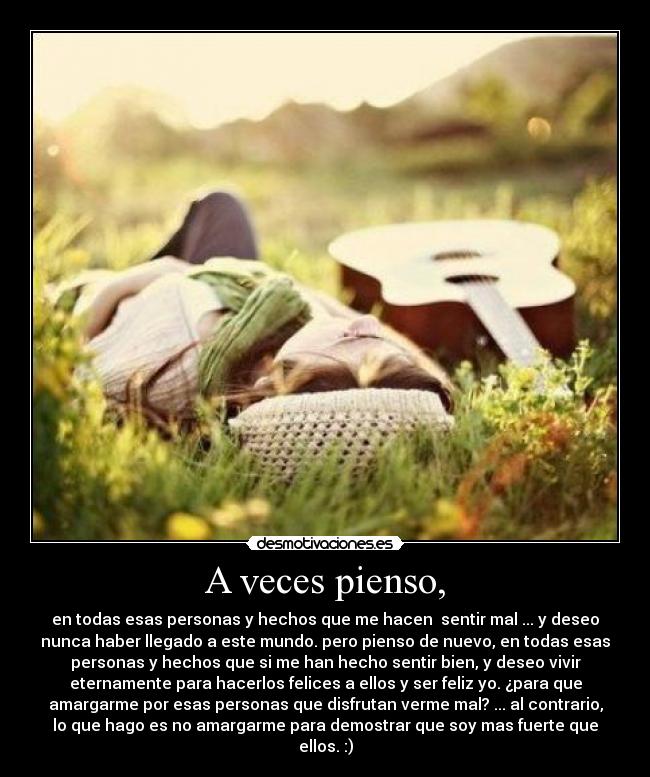 A veces pienso, - en todas esas personas y hechos que me hacen  sentir mal ... y deseo
nunca haber llegado a este mundo. pero pienso de nuevo, en todas esas
personas y hechos que si me han hecho sentir bien, y deseo vivir
eternamente para hacerlos felices a ellos y ser feliz yo. ¿para que
amargarme por esas personas que disfrutan verme mal? ... al contrario,
lo que hago es no amargarme para demostrar que soy mas fuerte que
ellos. :)