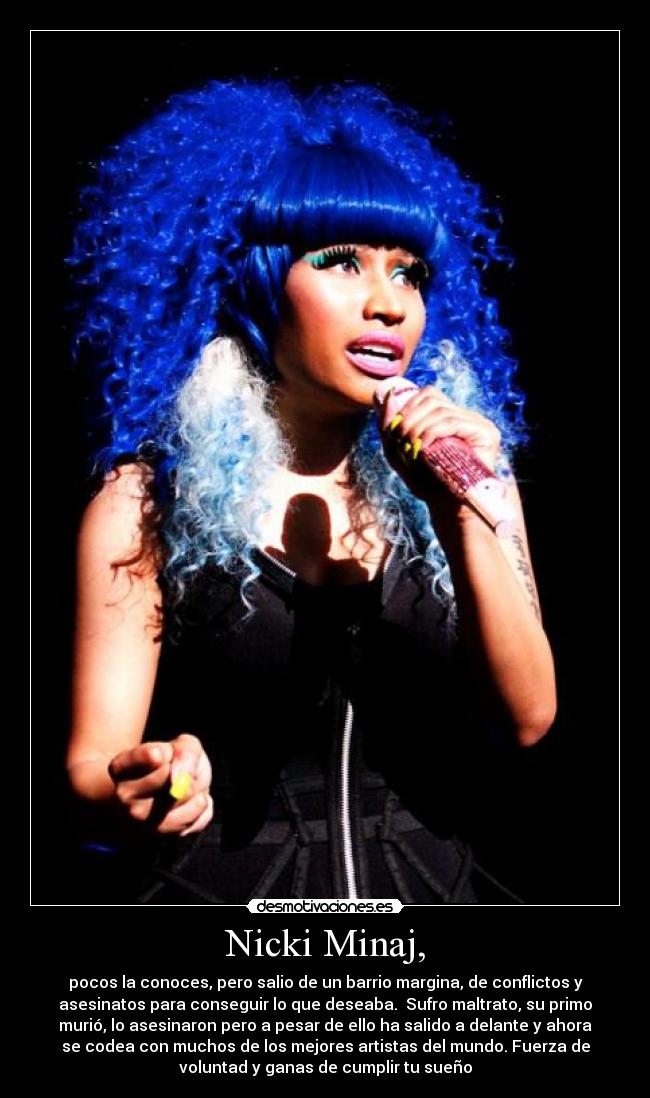 Nicki Minaj, - pocos la conoces, pero salio de un barrio margina, de conflictos y
asesinatos para conseguir lo que deseaba. Sufro maltrato, su primo
murió, lo asesinaron pero a pesar de ello ha salido a delante y ahora
se codea con muchos de los mejores artistas del mundo. Fuerza de
voluntad y ganas de cumplir tu sueño
