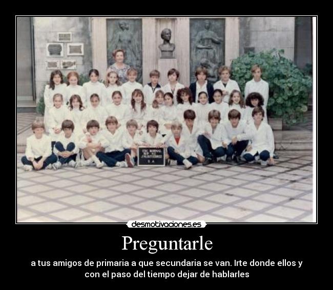 Preguntarle - a tus amigos de primaria a que secundaria se van. Irte donde ellos y
con el paso del tiempo dejar de hablarles