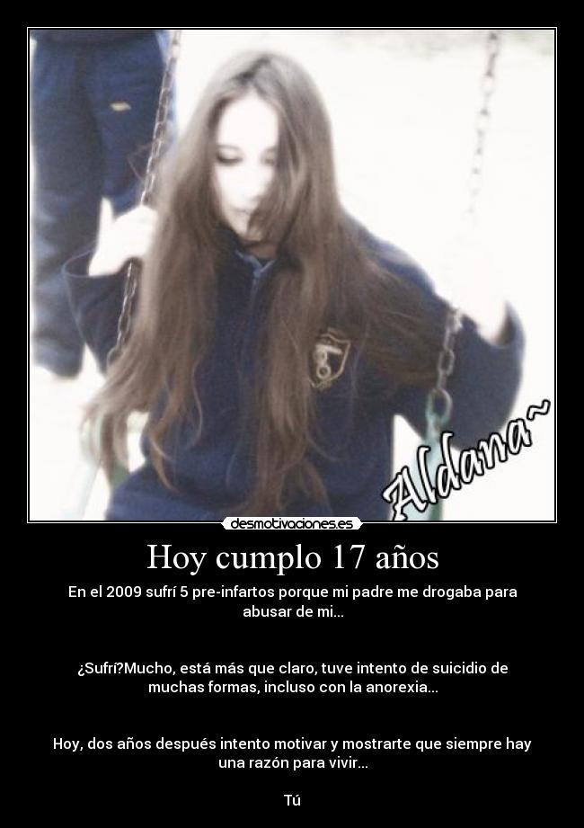 Hoy cumplo 17 años - En el 2009 sufrí 5 pre-infartos porque mi padre me drogaba para
abusar de mi...


¿Sufrí?Mucho, está más que claro, tuve intento de suicidio de
muchas formas, incluso con la anorexia...


Hoy, dos años después intento motivar y mostrarte que siempre hay
una razón para vivir...

Tú