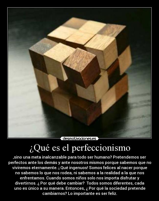 ¿Qué es el perfeccionismo - ,sino una meta inalcanzable para todo ser humano? Pretendemos ser
perfectos ante los demás y ante nosotros mismos porque sabemos que no
viviremos eternamente. ¡ Qué ingenuos! Somos felices al nacer porque
no sabemos lo que nos rodea, ni sabemos a la realidad a la que nos
enfrentamos. Cuando somos niños solo nos importa disfrutar y
divertirnos. ¿ Por qué debe cambiar? Todos somos diferentes, cada
uno es único a su manera. Entonces, ¿ Por qué la sociedad pretende
cambiarnos? Lo importante es ser feliz.