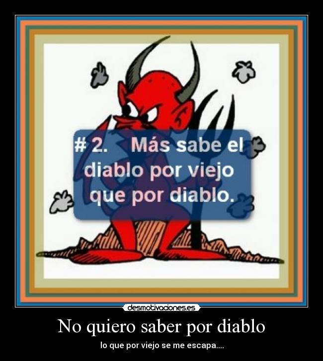 No quiero saber por diablo - lo que por viejo se me escapa....