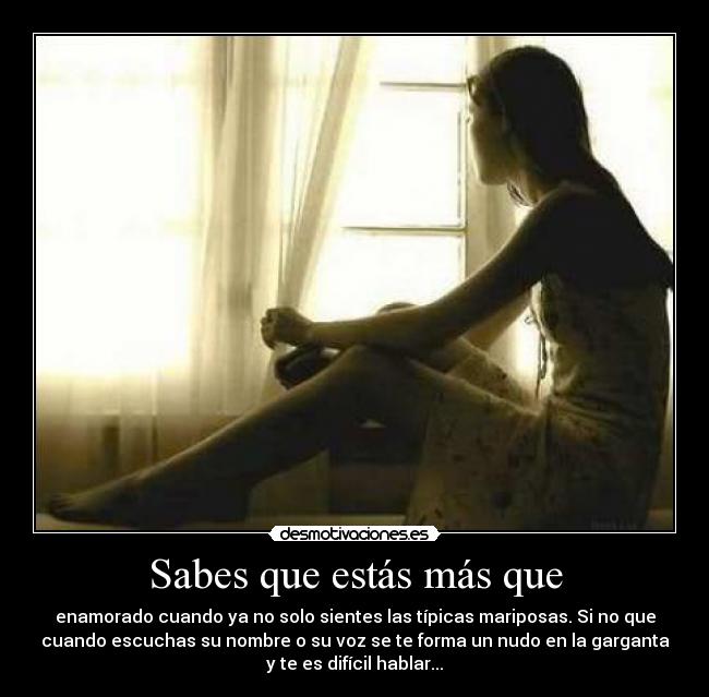 Sabes que estás más que - enamorado cuando ya no solo sientes las típicas mariposas. Si no que
cuando escuchas su nombre o su voz se te forma un nudo en la garganta
y te es difícil hablar...