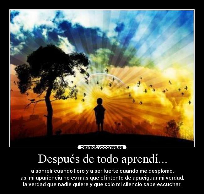 Después de todo aprendí... - a sonreír cuando lloro y a ser fuerte cuando me desplomo,
así mi apariencia no es más que el intento de apaciguar mi verdad,
la verdad que nadie quiere y que solo mi silencio sabe escuchar.