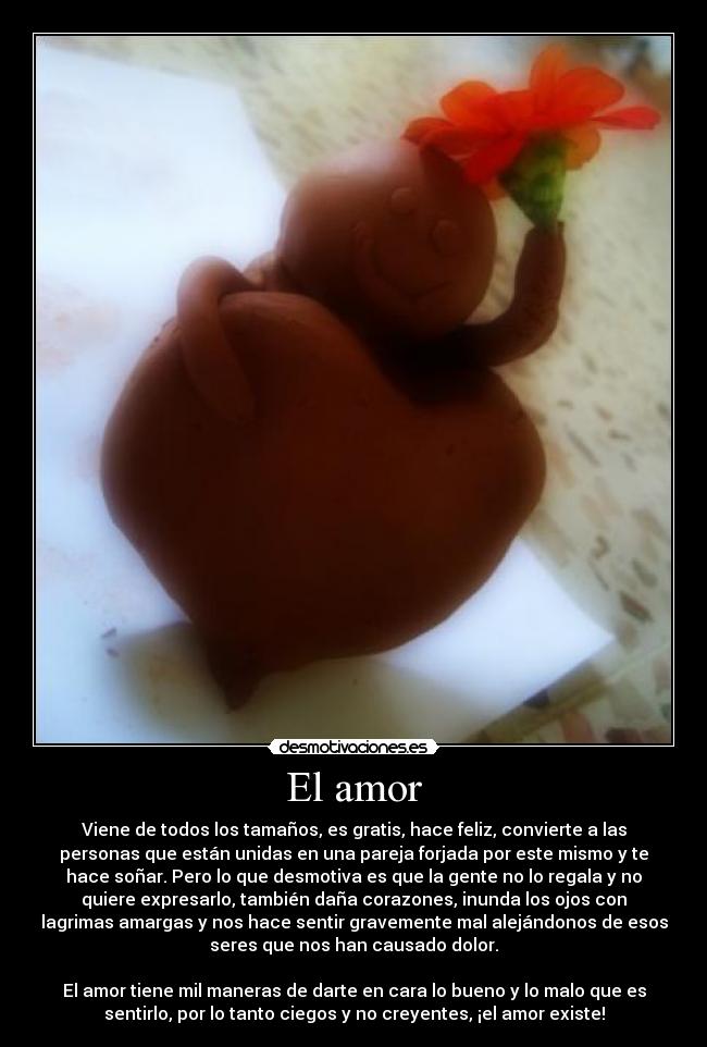 El amor - Viene de todos los tamaños, es gratis, hace feliz, convierte a las
personas que están unidas en una pareja forjada por este mismo y te
hace soñar. Pero lo que desmotiva es que la gente no lo regala y no
quiere expresarlo, también daña corazones, inunda los ojos con
lagrimas amargas y nos hace sentir gravemente mal alejándonos de esos
seres que nos han causado dolor.

El amor tiene mil maneras de darte en cara lo bueno y lo malo que es
sentirlo, por lo tanto ciegos y no creyentes, ¡el amor existe!
