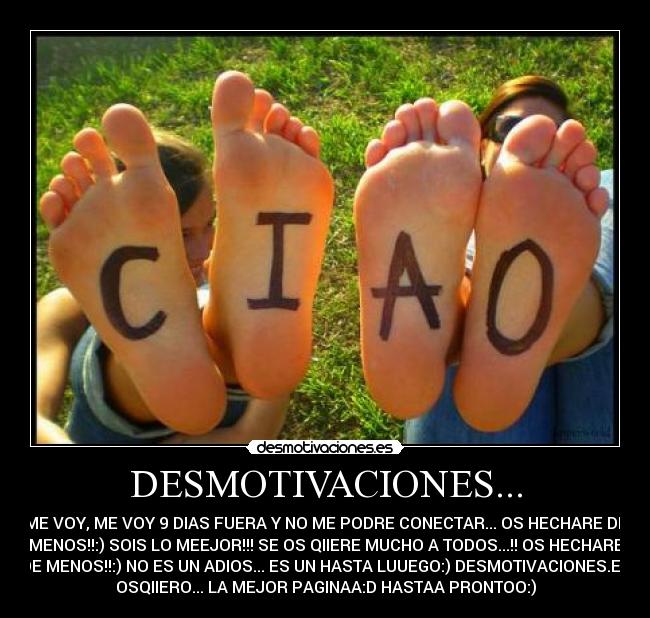 DESMOTIVACIONES... - ME VOY, ME VOY 9 DIAS FUERA Y NO ME PODRE CONECTAR... OS HECHARE DE
MENOS!!:) SOIS LO MEEJOR!!! SE OS QIIERE MUCHO A TODOS...!! OS HECHARE
DE MENOS!!:) NO ES UN ADIOS... ES UN HASTA LUUEGO:) DESMOTIVACIONES.ES
OSQIIERO... LA MEJOR PAGINAA:D HASTAA PRONTOO:)