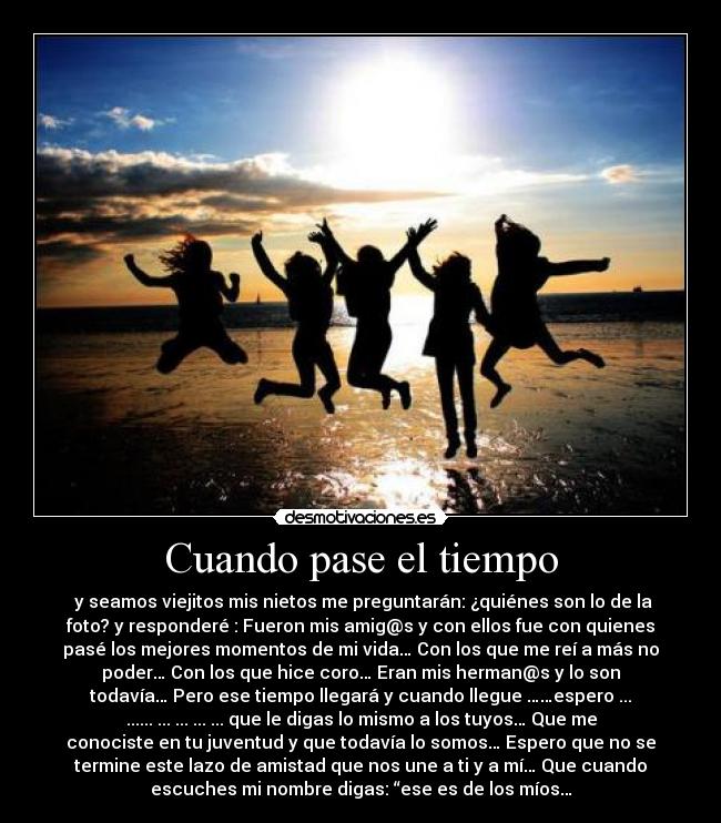 Cuando pase el tiempo - y seamos viejitos mis nietos me preguntarán: ¿quiénes son lo de la
foto? y responderé : Fueron mis amig@s y con ellos fue con quienes
pasé los mejores momentos de mi vida… Con los que me reí a más no
poder… Con los que hice coro… Eran mis herman@s y lo son
todavía… Pero ese tiempo llegará y cuando llegue ……espero ...
...... ... ... ... ... que le digas lo mismo a los tuyos… Que me
conociste en tu juventud y que todavía lo somos… Espero que no se
termine este lazo de amistad que nos une a ti y a mí… Que cuando
escuches mi nombre digas: “ese es de los míos…