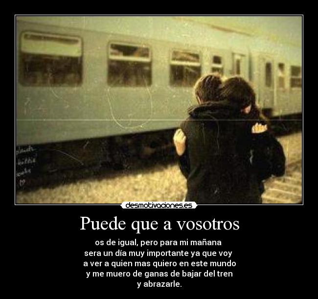 Puede que a vosotros - os de igual, pero para mi mañana
sera un día muy importante ya que voy
a ver a quien mas quiero en este mundo
y me muero de ganas de bajar del tren
y abrazarle.