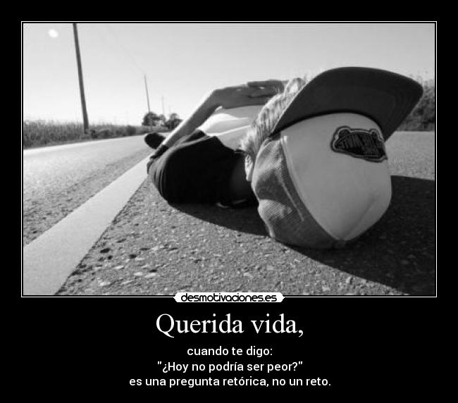 Querida vida, - cuando te digo:
¿Hoy no podría ser peor?
es una pregunta retórica, no un reto.