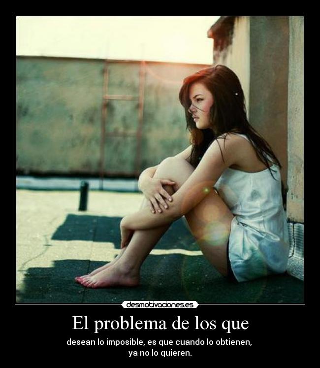 El problema de los que - desean lo imposible, es que cuando lo obtienen,
ya no lo quieren.