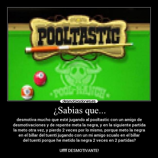 ¿Sabias que... - desmotiva mucho que esté jugando al pooltastic con un amigo de
desmotivaciones y de repente meta la negra, y en la siguiente partida
la meto otra vez, y pierdo 2 veces por lo mismo, porque meto la negra
en el billar del tuenti jugando con un mi amigo scualo en el billar
del tuenti porque he metido la negra 2 veces en 2 partidas?
Uffff DESMOTIVANTE!