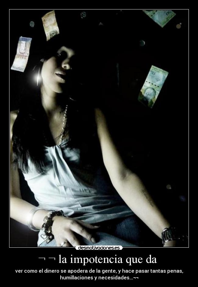 ¬ ¬ la impotencia que da  - ver como el dinero se apodera de la gente, y hace pasar tantas penas,
humillaciones y necesidades...¬¬