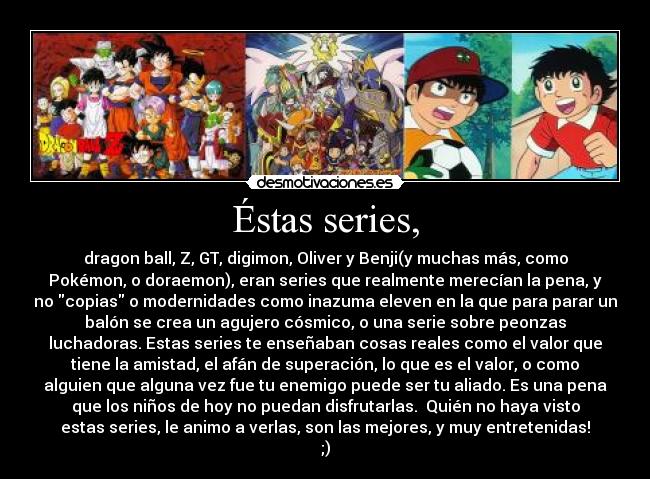 Éstas series, - dragon ball, Z, GT, digimon, Oliver y Benji(y muchas más, como
Pokémon, o doraemon), eran series que realmente merecían la pena, y
no copias o modernidades como inazuma eleven en la que para parar un
balón se crea un agujero cósmico, o una serie sobre peonzas
luchadoras. Estas series te enseñaban cosas reales como el valor que
tiene la amistad, el afán de superación, lo que es el valor, o como
alguien que alguna vez fue tu enemigo puede ser tu aliado. Es una pena
que los niños de hoy no puedan disfrutarlas.  Quién no haya visto
estas series, le animo a verlas, son las mejores, y muy entretenidas!
;)