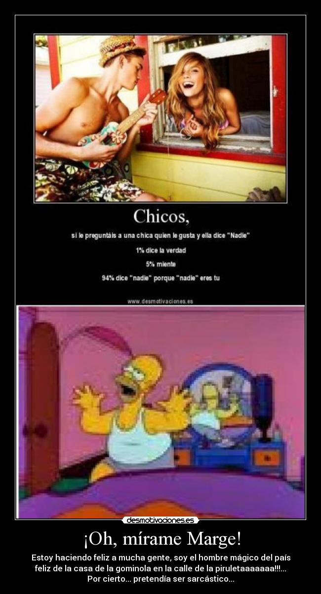 ¡Oh, mírame Marge! - Estoy haciendo feliz a mucha gente, soy el hombre mágico del país
feliz de la casa de la gominola en la calle de la piruletaaaaaaa!!!...
Por cierto... pretendía ser sarcástico...