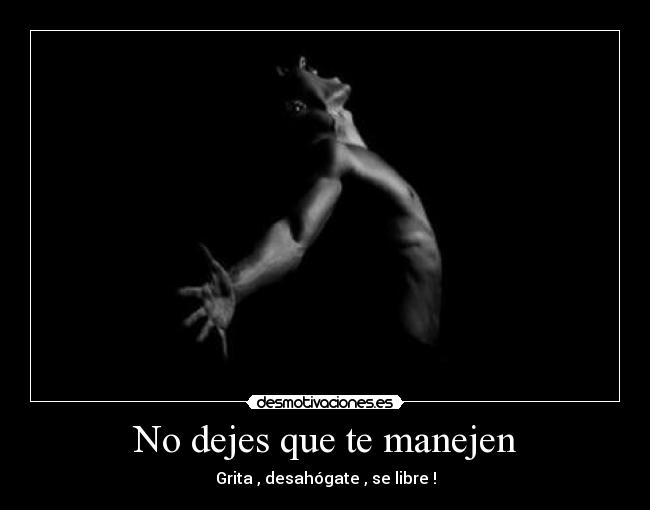 No dejes que te manejen - Grita , desahógate , se libre !