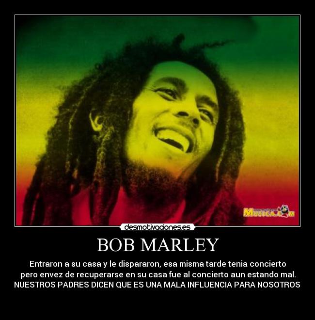 BOB MARLEY - Entraron a su casa y le dispararon, esa misma tarde tenia concierto
pero envez de recuperarse en su casa fue al concierto aun estando mal.
NUESTROS PADRES DICEN QUE ES UNA MALA INFLUENCIA PARA NOSOTROS.