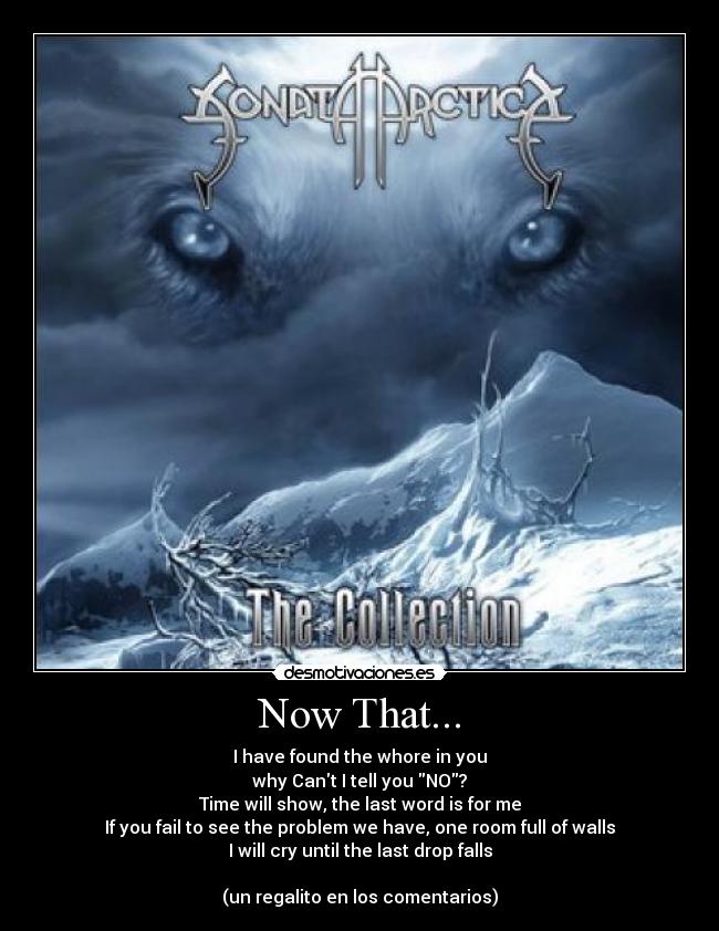 Now That... - I have found the whore in you
why Cant I tell you NO?
Time will show, the last word is for me
If you fail to see the problem we have, one room full of walls
I will cry until the last drop falls
(un regalito en los comentarios)