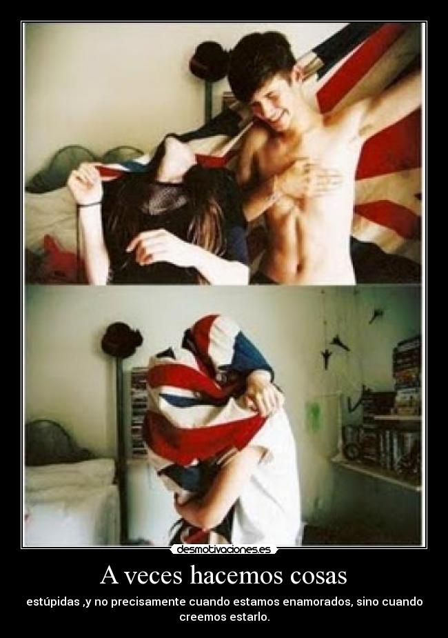A veces hacemos cosas - estúpidas ,y no precisamente cuando estamos enamorados, sino cuando
creemos estarlo.
