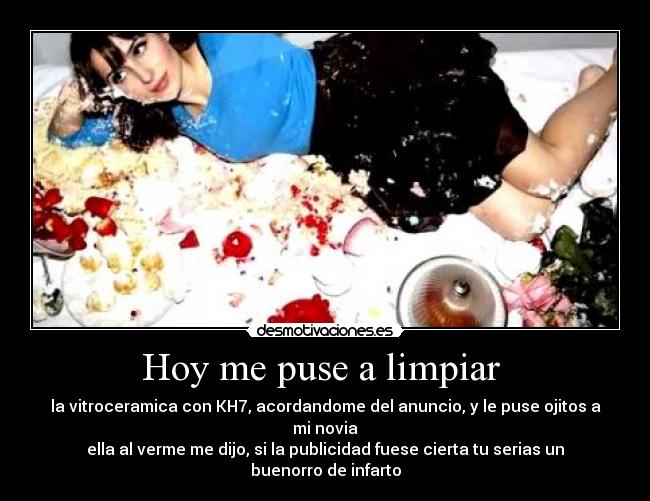 Hoy me puse a limpiar - la vitroceramica con KH7, acordandome del anuncio, y le puse ojitos a mi novia
ella al verme me dijo, si la publicidad fuese cierta tu serias un buenorro de infarto