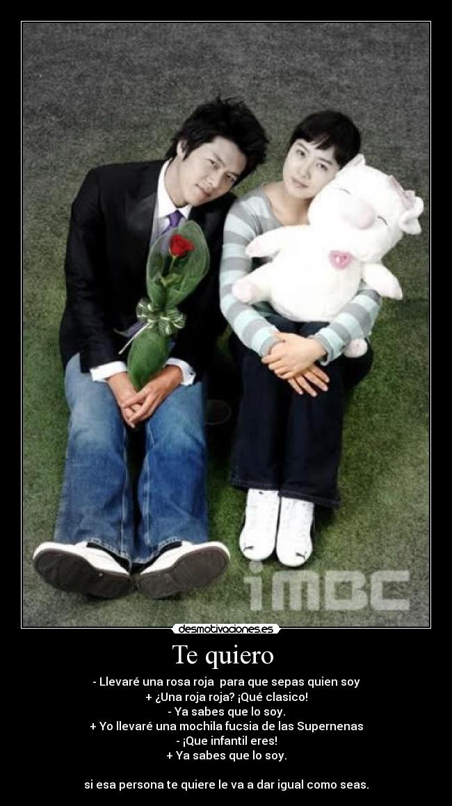 Te quiero - - Llevaré una rosa roja para que sepas quien soy
+ ¿Una roja roja? ¡Qué clasico!
- Ya sabes que lo soy.
+ Yo llevaré una mochila fucsia de las Supernenas
- ¡Que infantil eres!
+ Ya sabes que lo soy.
si esa persona te quiere le va a dar igual como seas.