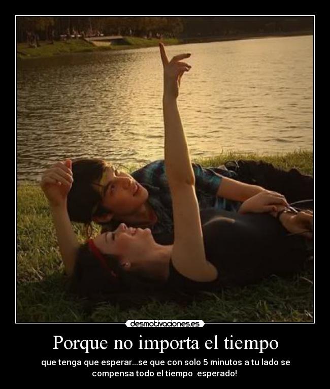 Porque no importa el tiempo - que tenga que esperar...se que con solo 5 minutos a tu lado se
compensa todo el tiempo  esperado! 