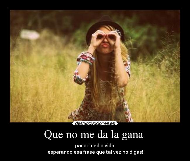 Que no me da la gana  - pasar media vida 
esperando esa frase que tal vez no digas!