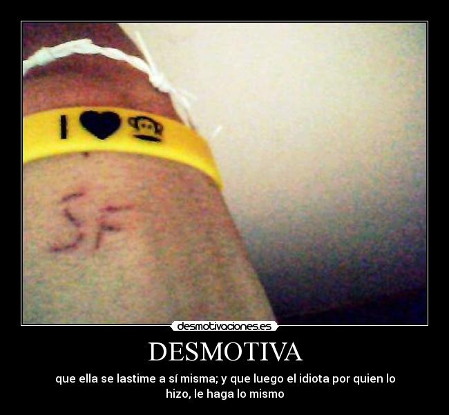 DESMOTIVA - que ella se lastime a sí misma; y que luego el idiota por quien lo
hizo, le haga lo mismo
