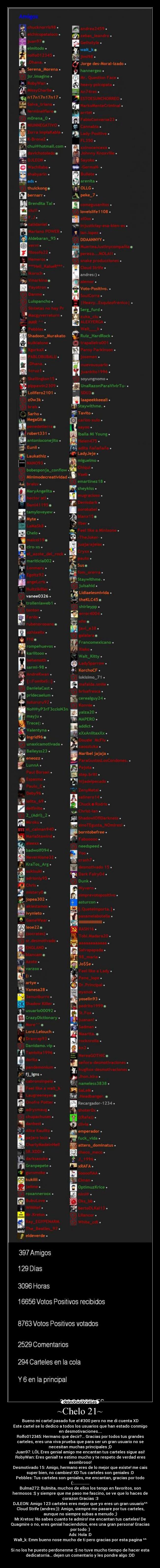 ~Chelo 21~ - Bueno mi cartel pasado fue el #300 pero no me di cuenta XD
Este cartel se lo dedico a todos los usuarios que han estado conmigo
en desmotivaciones....
Rolfo012345: Hermano que decir?... Gracias por todos tus grandes
carteles, eres una viva prueba que para ser un gran usuario no se
necesitan muchas principales ;D
Juan97: LÖL Eres genial amigo me encantan tus carteles sigue asi!
RobyWan: Eres genial! te estimo mucho y te respeto de verdad eres
asombroso!
Desmotivado 15: Amigo, hermano eres de lo mejor que existe! me cais
super bien, no cambies! XD Tus carteles son geniales :D
Pebbles: Tus carteles son geniales, me encantan, gracias por todo
(:................
Bulma272: Bulmita, muchos de ellos los tengo en favoritos, son
hermosos :$ y siempre que me paso me fascino, se ve que lo haces de
corazon Gracias :3
DJLEON: Amigo 123 carteles eres mejor que yo eres un gran usuario^^
Cloud Strife (andres:)): Amigo, siempre me pasare por tus carteles,
aunque no siempre subas a menudo ;)
Mr.Kretos: No sabes cuanto te admiro! me encantan tus carteles! De
Quagmire o no, eres genial haciendolos, eres una gran persona! Gracias
por todo :)
Ads: Hola :D
Walt_k: Emm bueno nose mucho de ti pero gracias por esta pagina ^^
Si no los he puesto perdonenme :$ no tuve mucho tiempo de hacer esta
dedicatorria... dejen un comentario y les pondre algo :DD